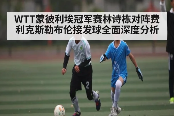 WTT蒙彼利埃冠军赛林诗栋对阵费利克斯勒布伦接发球全面深度分析